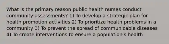 What is the primary reason public health nurses conduct community assessments? 1) To develop a strategic plan for health promotion activities 2) To prioritize health problems in a community 3) To prevent the spread of communicable diseases 4) To create interventions to ensure a population's health