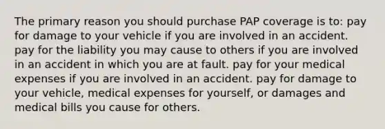 The primary reason you should purchase PAP coverage is to: pay for damage to your vehicle if you are involved in an accident. pay for the liability you may cause to others if you are involved in an accident in which you are at fault. pay for your medical expenses if you are involved in an accident. pay for damage to your vehicle, medical expenses for yourself, or damages and medical bills you cause for others.