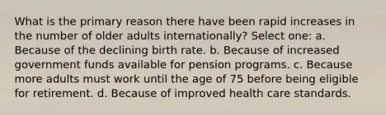 What is the primary reason there have been rapid increases in the number of older adults internationally? Select one: a. Because of the declining birth rate. b. Because of increased government funds available for pension programs. c. Because more adults must work until the age of 75 before being eligible for retirement. d. Because of improved health care standards.