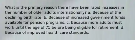 What is the primary reason there have been rapid increases in the number of older adults internationally?​ a. ​Because of the declining birth rate. b. ​Because of increased government funds available for pension programs. c. ​Because more adults must work until the age of 75 before being eligible for retirement. d. ​Because of improved health care standards.