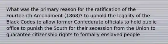 What was the primary reason for the ratification of the Fourteenth Amendment (1868)? to uphold the legality of the Black Codes to allow former Confederate officials to hold public office to punish the South for their secession from the Union to guarantee citizenship rights to formally enslaved people