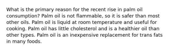 What is the primary reason for the recent rise in palm oil consumption? Palm oil is not flammable, so it is safer than most other oils. Palm oil is liquid at room temperature and useful for cooking. Palm oil has little cholesterol and is a healthier oil than other types. Palm oil is an inexpensive replacement for trans fats in many foods.