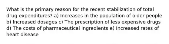 What is the primary reason for the recent stabilization of total drug expenditures? a) Increases in the population of older people b) Increased dosages c) The prescription of less expensive drugs d) The costs of pharmaceutical ingredients e) Increased rates of heart disease