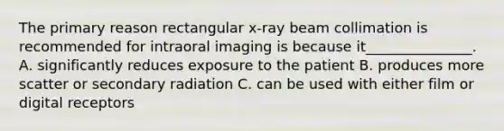 The primary reason rectangular x-ray beam collimation is recommended for intraoral imaging is because it_______________. A. significantly reduces exposure to the patient B. produces more scatter or secondary radiation C. can be used with either film or digital receptors