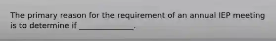 The primary reason for the requirement of an annual IEP meeting is to determine if ______________.
