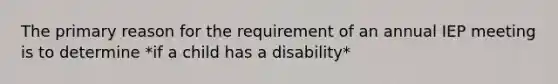 The primary reason for the requirement of an annual IEP meeting is to determine *if a child has a disability*