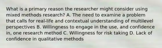 What is a primary reason the researcher might consider using mixed methods research? A. The need to examine a problem that calls for real-life and contextual understanding of multilevel perspectives B. Willingness to engage in the use, and confidence in, one research method C. Willingness for risk taking D. Lack of confidence in qualitative methods