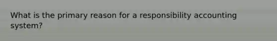 What is the primary reason for a responsibility accounting system?
