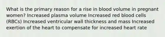 What is the primary reason for a rise in blood volume in pregnant women? Increased plasma volume Increased red blood cells (RBCs) Increased ventricular wall thickness and mass Increased exertion of the heart to compensate for increased heart rate