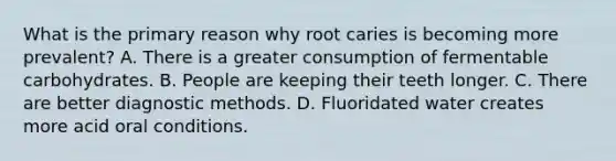 What is the primary reason why root caries is becoming more prevalent? A. There is a greater consumption of fermentable carbohydrates. B. People are keeping their teeth longer. C. There are better diagnostic methods. D. Fluoridated water creates more acid oral conditions.