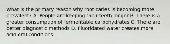 What is the primary reason why root caries is becoming more prevalent? A. People are keeping their teeth longer B. There is a greater consumption of fermentable carbohydrates C. There are better diagnostic methods D. Fluoridated water creates more acid oral conditions