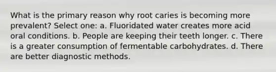 What is the primary reason why root caries is becoming more prevalent? Select one: a. Fluoridated water creates more acid oral conditions. b. People are keeping their teeth longer. c. There is a greater consumption of fermentable carbohydrates. d. There are better diagnostic methods.