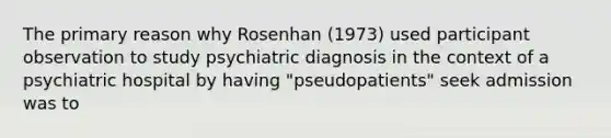 The primary reason why Rosenhan (1973) used participant observation to study psychiatric diagnosis in the context of a psychiatric hospital by having "pseudopatients" seek admission was to