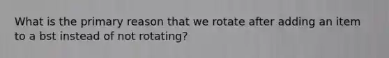 What is the primary reason that we rotate after adding an item to a bst instead of not rotating?