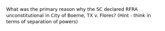 What was the primary reason why the SC declared RFRA unconstitutional in City of Boerne, TX v. Flores? (Hint - think in terms of separation of powers)