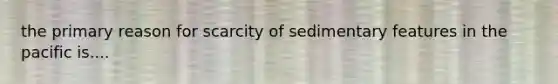 the primary reason for scarcity of sedimentary features in the pacific is....