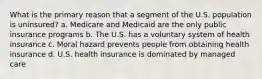 What is the primary reason that a segment of the U.S. population is uninsured? a. Medicare and Medicaid are the only public insurance programs b. The U.S. has a voluntary system of health insurance c. Moral hazard prevents people from obtaining health insurance d. U.S. health insurance is dominated by managed care