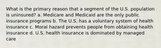 What is the primary reason that a segment of the U.S. population is uninsured? a. Medicare and Medicaid are the only public insurance programs b. The U.S. has a voluntary system of health insurance c. Moral hazard prevents people from obtaining health insurance d. U.S. health insurance is dominated by managed care