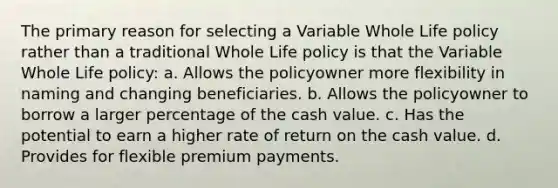 The primary reason for selecting a Variable Whole Life policy rather than a traditional Whole Life policy is that the Variable Whole Life policy: a. Allows the policyowner more flexibility in naming and changing beneficiaries. b. Allows the policyowner to borrow a larger percentage of the cash value. c. Has the potential to earn a higher rate of return on the cash value. d. Provides for flexible premium payments.