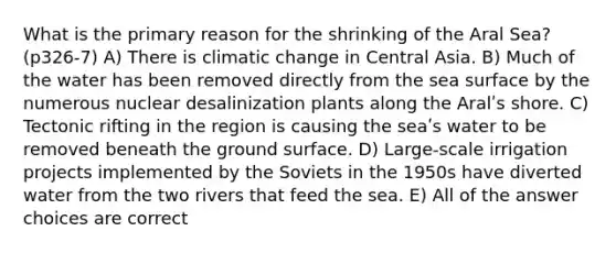 What is the primary reason for the shrinking of the Aral Sea? (p326-7) A) There is climatic change in Central Asia. B) Much of the water has been removed directly from the sea surface by the numerous nuclear desalinization plants along the Aralʹs shore. C) Tectonic rifting in the region is causing the seaʹs water to be removed beneath the ground surface. D) Large‐scale irrigation projects implemented by the Soviets in the 1950s have diverted water from the two rivers that feed the sea. E) All of the answer choices are correct