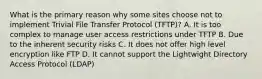 What is the primary reason why some sites choose not to implement Trivial File Transfer Protocol (TFTP)? A. It is too complex to manage user access restrictions under TFTP B. Due to the inherent security risks C. It does not offer high level encryption like FTP D. It cannot support the Lightwight Directory Access Protocol (LDAP)