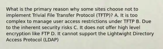 What is the primary reason why some sites choose not to implement Trivial File Transfer Protocol (TFTP)? A. It is too complex to manage user access restrictions under TFTP B. Due to the inherent security risks C. It does not offer high level encryption like FTP D. It cannot support the Lightwight Directory Access Protocol (LDAP)