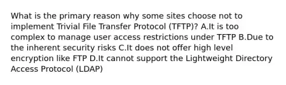 What is the primary reason why some sites choose not to implement Trivial File Transfer Protocol (TFTP)? A.It is too complex to manage user access restrictions under TFTP B.Due to the inherent security risks C.It does not offer high level encryption like FTP D.It cannot support the Lightweight Directory Access Protocol (LDAP)