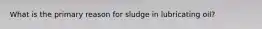 What is the primary reason for sludge in lubricating oil?