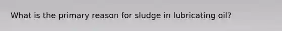 What is the primary reason for sludge in lubricating oil?