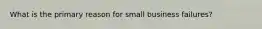What is the primary reason for small business failures?