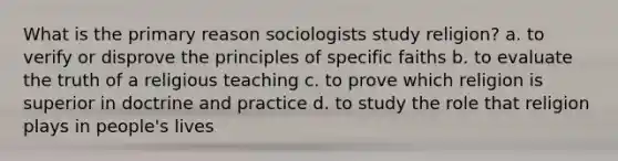 What is the primary reason sociologists study religion? a. to verify or disprove the principles of specific faiths b. to evaluate the truth of a religious teaching c. to prove which religion is superior in doctrine and practice d. to study the role that religion plays in people's lives