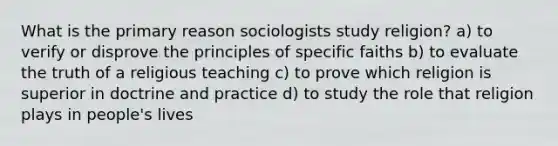 What is the primary reason sociologists study religion? a) to verify or disprove the principles of specific faiths b) to evaluate the truth of a religious teaching c) to prove which religion is superior in doctrine and practice d) to study the role that religion plays in people's lives