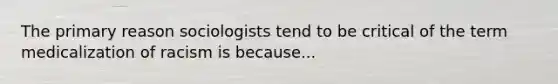 The primary reason sociologists tend to be critical of the term medicalization of racism is because...