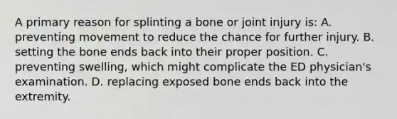 A primary reason for splinting a bone or joint injury​ is: A. preventing movement to reduce the chance for further injury. B. setting the bone ends back into their proper position. C. preventing​ swelling, which might complicate the ED​ physician's examination. D. replacing exposed bone ends back into the extremity.