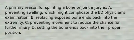 A primary reason for splinting a bone or joint injury​ is: A. preventing​ swelling, which might complicate the ED​ physician's examination. B. replacing exposed bone ends back into the extremity. C. preventing movement to reduce the chance for further injury. D. setting the bone ends back into their proper position.