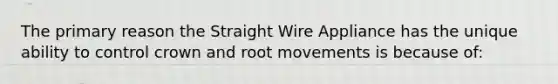 The primary reason the Straight Wire Appliance has the unique ability to control crown and root movements is because of: