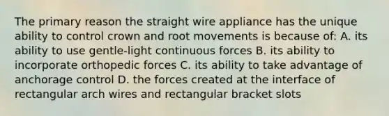 The primary reason the straight wire appliance has the unique ability to control crown and root movements is because of: A. its ability to use gentle-light continuous forces B. its ability to incorporate orthopedic forces C. its ability to take advantage of anchorage control D. the forces created at the interface of rectangular arch wires and rectangular bracket slots