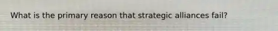 What is the primary reason that strategic alliances fail?