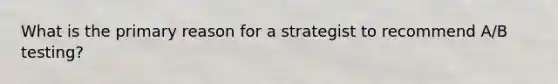 What is the primary reason for a strategist to recommend A/B testing?