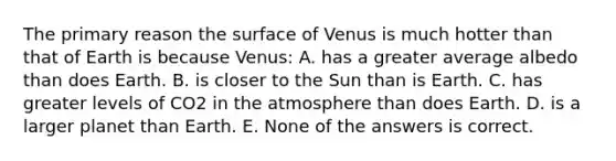 The primary reason the surface of Venus is much hotter than that of Earth is because Venus: A. has a greater average albedo than does Earth. B. is closer to the Sun than is Earth. C. has greater levels of CO2 in the atmosphere than does Earth. D. is a larger planet than Earth. E. None of the answers is correct.