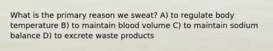 What is the primary reason we sweat? A) to regulate body temperature B) to maintain blood volume C) to maintain sodium balance D) to excrete waste products