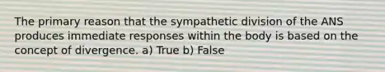 The primary reason that the sympathetic division of the ANS produces immediate responses within the body is based on the concept of divergence. a) True b) False