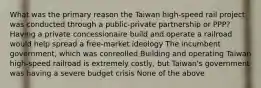 What was the primary reason the Taiwan high-speed rail project was conducted through a public-private partnership or PPP? Having a private concessionaire build and operate a railroad would help spread a free-market ideology The incumbent government, which was conreolled Building and operating Taiwan high-speed railroad is extremely costly, but Taiwan's government was having a severe budget crisis None of the above