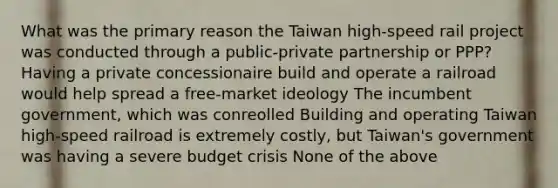 What was the primary reason the Taiwan high-speed rail project was conducted through a public-private partnership or PPP? Having a private concessionaire build and operate a railroad would help spread a free-market ideology The incumbent government, which was conreolled Building and operating Taiwan high-speed railroad is extremely costly, but Taiwan's government was having a severe budget crisis None of the above