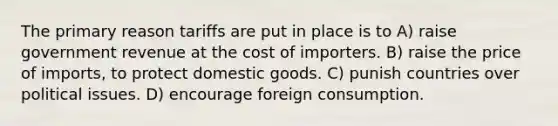 The primary reason tariffs are put in place is to A) raise government revenue at the cost of importers. B) raise the price of imports, to protect domestic goods. C) punish countries over political issues. D) encourage foreign consumption.