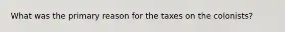 What was the primary reason for the taxes on the colonists?