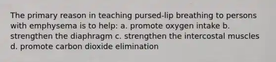 The primary reason in teaching pursed-lip breathing to persons with emphysema is to help: a. promote oxygen intake b. strengthen the diaphragm c. strengthen the intercostal muscles d. promote carbon dioxide elimination