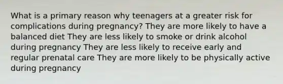 What is a primary reason why teenagers at a greater risk for complications during pregnancy? They are more likely to have a balanced diet They are less likely to smoke or drink alcohol during pregnancy They are less likely to receive early and regular prenatal care They are more likely to be physically active during pregnancy