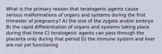 What is the primary reason that teratogenic agents cause serious malformations of organs and systems during the first trimester of pregnancy? A) the size of the zygote and/or embryo B) the rapid differentiation of organs and systems taking place during that time C) teratogenic agents can pass through the placenta only during that period D) the immune system and liver are not yet functioning