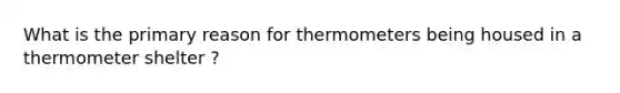 What is the primary reason for thermometers being housed in a thermometer shelter ?